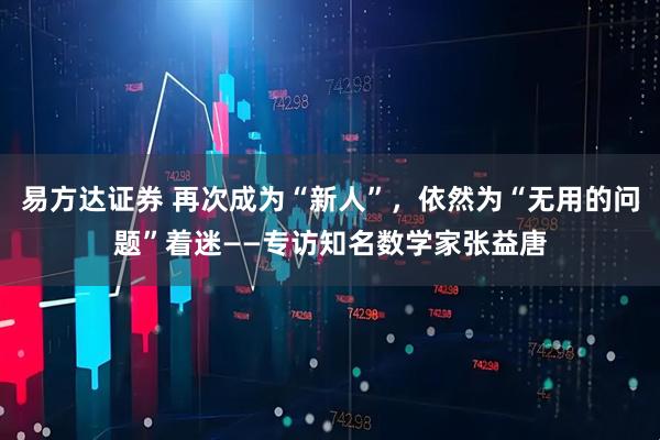 易方达证券 再次成为“新人”，依然为“无用的问题”着迷——专访知名数学家张益唐