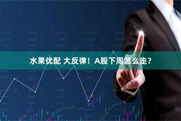 水果优配 大反弹！A股下周怎么走？