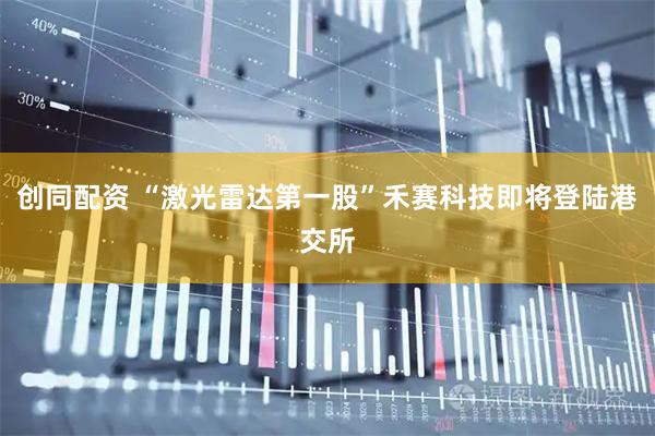 创同配资 “激光雷达第一股”禾赛科技即将登陆港交所