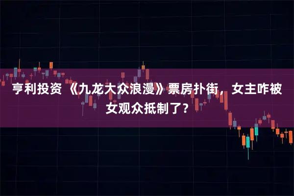 亨利投资 《九龙大众浪漫》票房扑街，女主咋被女观众抵制了？