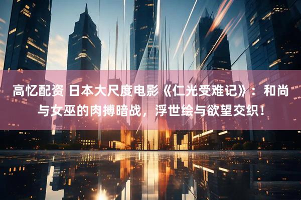 高忆配资 日本大尺度电影《仁光受难记》：和尚与女巫的肉搏暗战，浮世绘与欲望交织！