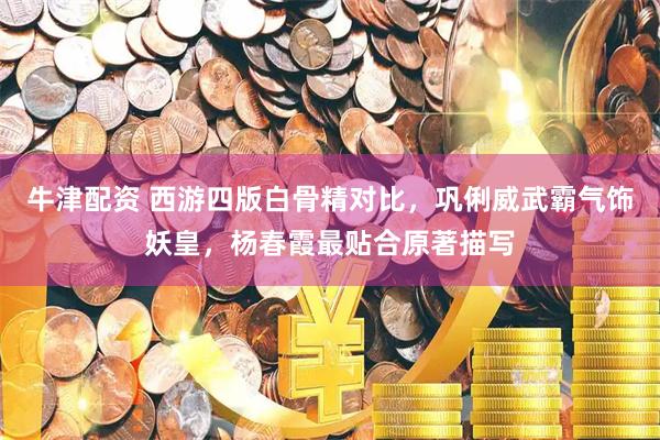 牛津配资 西游四版白骨精对比，巩俐威武霸气饰妖皇，杨春霞最贴合原著描写