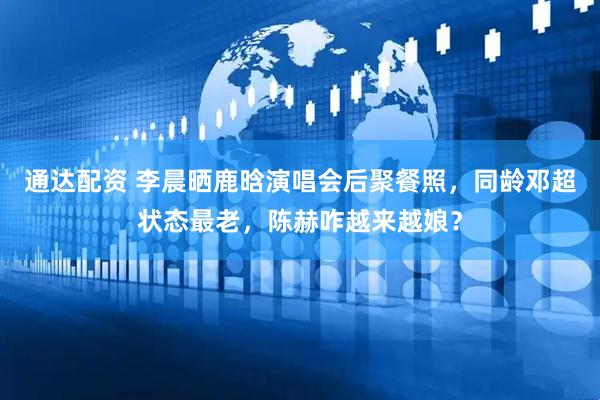 通达配资 李晨晒鹿晗演唱会后聚餐照，同龄邓超状态最老，陈赫咋越来越娘？