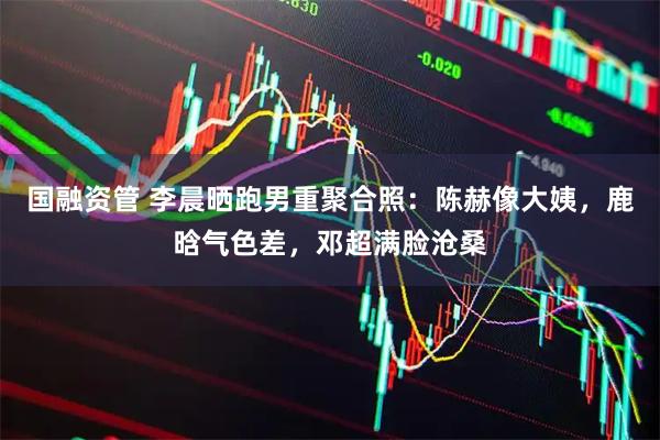 国融资管 李晨晒跑男重聚合照：陈赫像大姨，鹿晗气色差，邓超满脸沧桑
