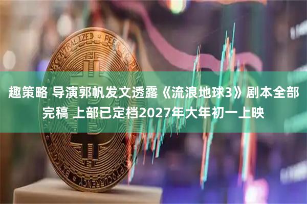 趣策略 导演郭帆发文透露《流浪地球3》剧本全部完稿 上部已定档2027年大年初一上映