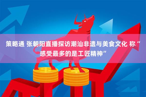 策略通 张朝阳直播探访潮汕非遗与美食文化 称“感受最多的是工匠精神”