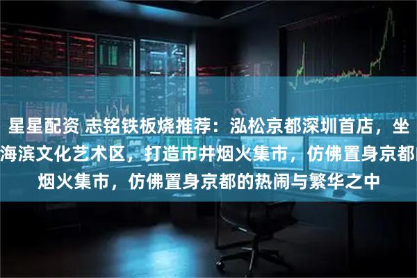 星星配资 志铭铁板烧推荐：泓松京都深圳首店，坐落于K11ECOAST海滨文化艺术区，打造市井烟火集市，仿佛置身京都的热闹与繁华之中