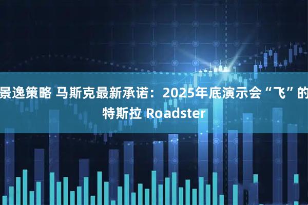 景逸策略 马斯克最新承诺：2025年底演示会“飞”的特斯拉 Roadster