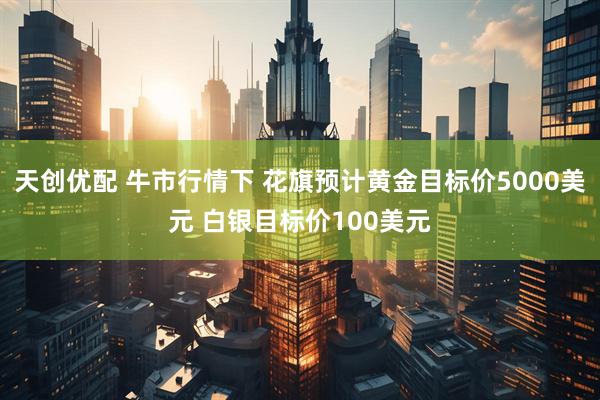天创优配 牛市行情下 花旗预计黄金目标价5000美元 白银目标价100美元