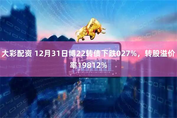 大彩配资 12月31日博22转债下跌027%，转股溢价率19812%