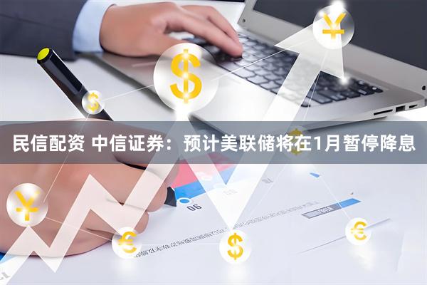 民信配资 中信证券：预计美联储将在1月暂停降息