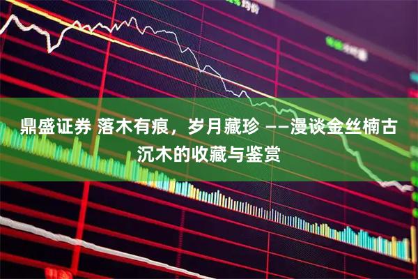 鼎盛证券 落木有痕，岁月藏珍 ——漫谈金丝楠古沉木的收藏与鉴赏
