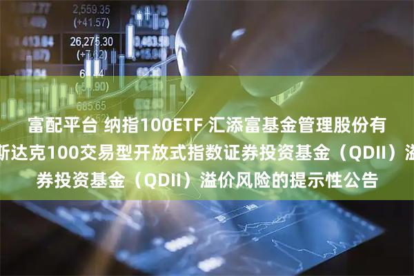 富配平台 纳指100ETF 汇添富基金管理股份有限公司关于汇添富纳斯达克100交易型开放式指数证券投资基金（QDII）溢价风险的提示性公告