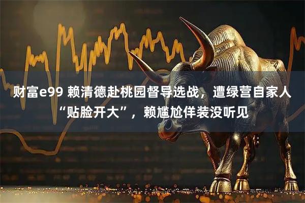 财富e99 赖清德赴桃园督导选战，遭绿营自家人“贴脸开大”，赖尴尬佯装没听见