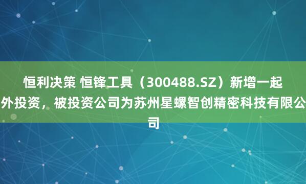 恒利决策 恒锋工具(300488.SZ)新增一起对外投资,被投资公司为苏州星螺智创精密科技有限公司
